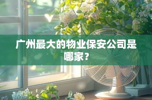 广州最大的物业保安公司是哪家？