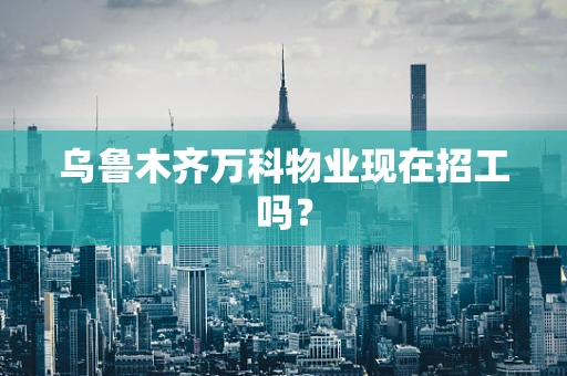 乌鲁木齐万科物业现在招工吗？